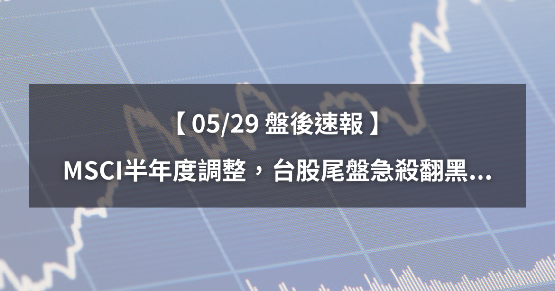 【05/29盤後速報】MSCI半年度調整，台股尾盤急殺翻黑...